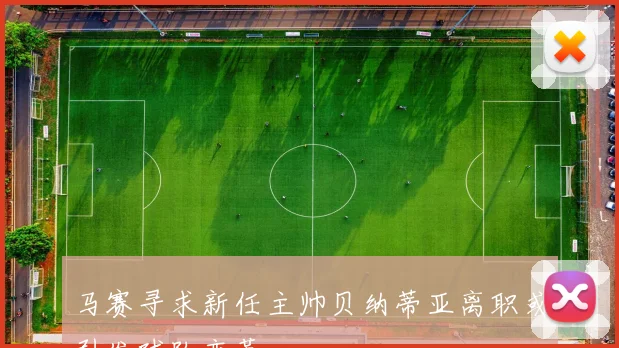 马赛寻求新任主帅贝纳蒂亚离职或引发球队变革