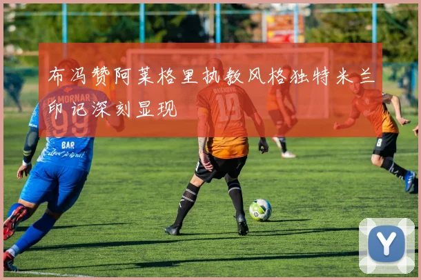 布冯赞阿莱格里执教风格独特米兰印记深刻显现