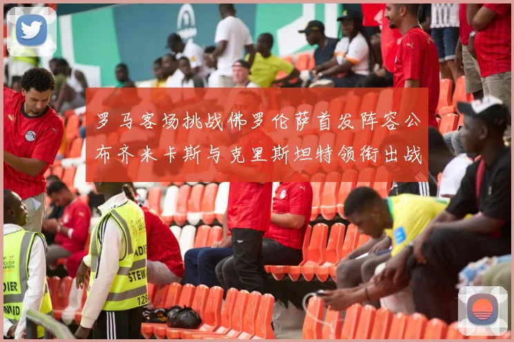 罗马客场挑战佛罗伦萨首发阵容公布齐米卡斯与克里斯坦特领衔出战
